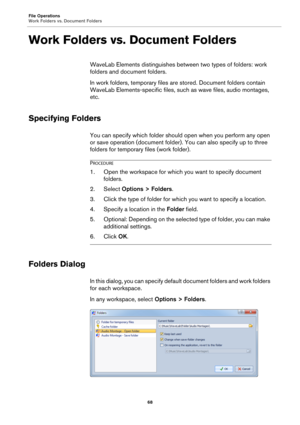 Page 68File Operations
Work Folders vs. Document Folders
68
Work Folders vs. Document Folders
WaveLab Elements distinguishes between two types of folders: work 
folders and document folders.
In work folders, temporary files are stored. Document folders contain 
WaveLab Elements-specific files, such as wave files, audio montages, 
etc.
Specifying Folders
You can specify which folder should open when you perform any open 
or save operation (document folder). You can also specify up to three 
folders for temporary...