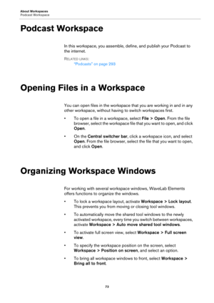 Page 73About Workspaces
Podcast Workspace
73
Podcast Workspace
In this workspace, you assemble, define, and publish your Podcast to 
the internet.
RELATED LINKS:
“Podcasts” on page 293
Opening Files in a Workspace
You can open files in the workspace that you are working in and in any 
other workspace, without having to switch workspaces first.
•To open a file in a workspace, select File > Open. From the file 
browser, select the workspace file that you want to open, and click 
Open.
•On the Central switcher...