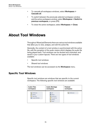 Page 74About Workspaces
About Tool Windows
74
• To cascade all workspace windows, select Workspace > 
Cascade all.
• To switch between the previously selected workspace window 
and the active workspace window, select Workspace > Switch to 
previous workspace, or press [F5].
• To close the active workspace, select Workspace > Close.
About Tool Windows
Throughout WaveLab Elements there are various tool windows available 
that allow you to view, analyze, and edit the active file.
Generally, the content of a tool...