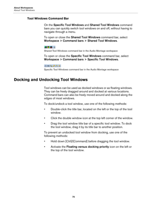 Page 76About Workspaces
About Tool Windows
76
Tool Windows Command Bar
On the Specific Tool Windows and Shared Tool Windows command 
bars you can quickly switch tool windows on and off, without having to 
navigate through a menu.
To open or close the Shared Tool Windows command bar, select 
Workspace > Command bars > Shared Tool Windows.
Shared Tool Windows command bar in the Audio Montage workspace
To open or close the Specific Tool Windows command bar, select 
Workspace > Command bars > Specific Tool...