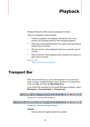 Page 78 78
Playback
WaveLab Elements offers numerous playback functions.
There are 4 playback modes available:
• Traditional playback, with playback starting from the cursor 
position and stopping anywhere when stopping playback.
• Play range, where playback starts from a given point and stops at 
another point of interest.
• Play from anchor, where playback starts from a specific point of 
interest.
• Play until anchor, where playback starts anywhere but stops at a 
given point of interest.
RELATED LINKS:...