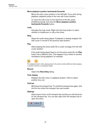 Page 81Playback
Transport Bar
81
Move playback position backwards/forwards
Moves the edit cursor position to the left/right. If you click during 
playback, playback jumps to the new edit cursor position.
To move the edit cursor to the start/end of the file, press 
[Ctrl]/[Command], and click the Move playback position 
backwards/forwards button.
Loop
Activates the loop mode. Right-click the loop button to select 
whether to loopforever or only a few times.
Stop
Stops the audio being played. If playback is...