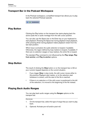 Page 82Playback
Transport Bar
82
Transport Bar in the Podcast Workspace
In the Podcast workspace, a simplified transport bar allows you to play 
back the selected Podcast episode.
Play Button
Clicking the Play button on the transport bar starts playing back the 
active audio file or audio montage from the edit cursor position.
You can also use the Space bar or the Enter key on your keyboard to 
start playback. Pressing the Space bar during playback stops playback, 
while pressing Enter during playback makes...