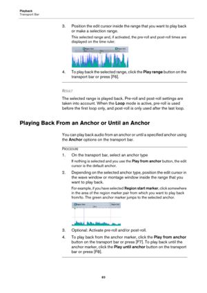 Page 83Playback
Transport Bar
83
3. Position the edit cursor inside the range that you want to play back 
or make a selection range.
This selected range and, if activated, the pre-roll and post-roll times are 
displayed on the time ruler.
4. To play back the selected range, click the Play range button on the 
transport bar or press [F6].
RESULT 
The selected range is played back. Pre-roll and post-roll settings are 
taken into account. When the Loop mode is active, pre-roll is used 
before the first loop only,...