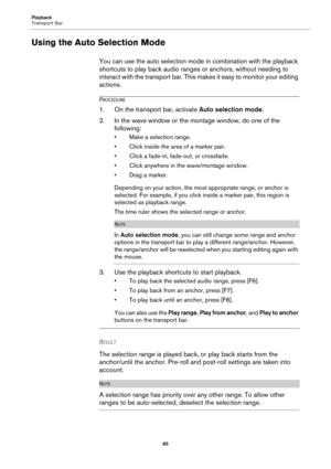 Page 85Playback
Transport Bar
85
Using the Auto Selection Mode
You can use the auto selection mode in combination with the playback 
shortcuts to play back audio ranges or anchors, without needing to 
interact with the transport bar. This makes it easy to monitor your editing 
actions.
PROCEDURE
1.On the transport bar, activate Auto selection mode.
2. In the wave window or the montage window, do one of the 
following:
• Make a selection range.
• Click inside the area of a marker pair.
• Click a fade-in,...