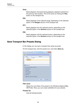 Page 90Playback
Transport Bar
90
Enter
Starts playback. If pressed during playback, playback restarts from 
the previous start position. This is the same as clicking the Play 
button on the transport bar.
[F6]
Starts playback of the selected range, depending on the selected 
option in the Ranges section of the transport bar.
[F7]
Starts playback from the selected anchor, depending on the 
selected option in the Anchors section of the transport bar.
[F8]
Starts playback until the selected anchor, depending on...