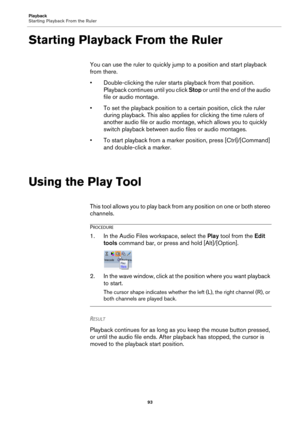 Page 93Playback
Starting Playback From the Ruler
93
Starting Playback From the Ruler
You can use the ruler to quickly jump to a position and start playback 
from there.
•Double-clicking the ruler starts playback from that position. 
Playback continues until you click Stop or until the end of the audio 
file or audio montage.
• To set the playback position to a certain position, click the ruler 
during playback. This also applies for clicking the time rulers of 
another audio file or audio montage, which allows...