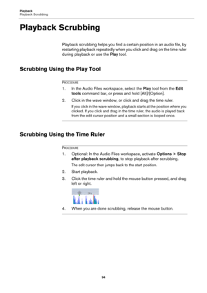 Page 94Playback
Playback Scrubbing
94
Playback Scrubbing
Playback scrubbing helps you find a certain position in an audio file, by 
restarting playback repeatedly when you click and drag on the time ruler 
during playback or use the Play tool.
Scrubbing Using the Play Tool
PROCEDURE
1.In the Audio Files workspace, select the Play tool from the Edit 
tools command bar, or press and hold [Alt]/[Option].
2. Click in the wave window, or click and drag the time ruler.
If you click in the wave window, playback starts...