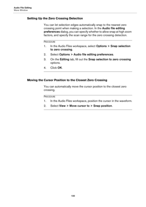 Page 100Audio File Editing
Wave Window
100
Setting Up the Zero Crossing Detection
You can let selection edges automatically snap to the nearest zero 
crossing point when making a selection. In the Audio file editing 
preferences dialog, you can specify whether to allow snap at high zoom 
factors, and specify the scan range for the zero crossing detection.
PROCEDURE
1.In the Audio Files workspace, select Options > Snap selection 
to zero crossing.
2. Select Options > Audio file editing preferences.
3. On the...