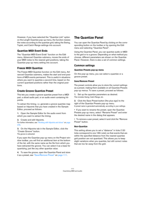 Page 111111
Quantizing MIDI and audio
However, if you have selected the “Quantize Link” option 
on the Length Quantize pop-up menu, the function resizes 
the notes according to the quantize grid, taking the Swing, 
Tuplet, and Catch Range settings into account. 
Quantize MIDI Event Ends
The “Quantize MIDI Event Ends” function on the Edit 
menu, Advanced Quantize submenu, moves the ends of 
your MIDI notes to the nearest grid positions, taking the 
Quantize pop-up menu setting into account.
Freeze MIDI Quantize...