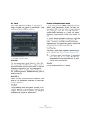 Page 112112
Quantizing MIDI and audio
Grid display
In the middle of the Quantize Panel the grid display is 
shown. The green lines indicate the quantize grid, i.
 e. the 
positions that audio or MIDI is moved to.
The grid display showing a 1/32 grid
Randomize
This setting allows you to set a “distance” in ticks (120 
ticks correspond to one 16th note), so that your audio or 
MIDI is quantized to random positions within the specified 
distance from the quantize grid. This creates a loose 
quantizing and allows...