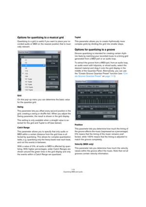 Page 113113
Quantizing MIDI and audio
Options for quantizing to a musical grid
Quantizing to a grid is useful if you want to place your re-
corded audio or MIDI on the nearest position that is musi-
cally relevant.
Grid
On this pop-up menu you can determine the basic value 
for the quantize grid. 
Swing
This parameter lets you offset every second position in the 
grid, creating a swing or shuffle feel. When you adjust the 
Swing parameter, the result is shown in the grid display. 
This setting is only available...