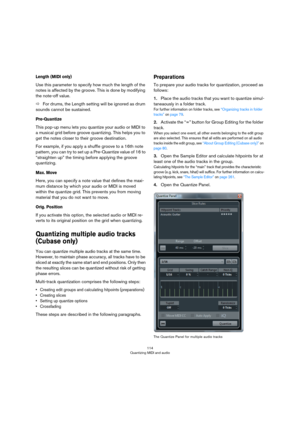 Page 114114
Quantizing MIDI and audio
Length (MIDI only)
Use this parameter to specify how much the length of the 
notes is affected by the groove. This is done by modifying 
the note-off value.
ÖFor drums, the Length setting will be ignored as drum 
sounds cannot be sustained.
Pre-Quantize
This pop-up menu lets you quantize your audio or MIDI to 
a musical grid before groove quantizing. This helps you to 
get the notes closer to their groove destination. 
For example, if you apply a shuffle groove to a 16th...