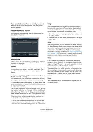 Page 115115
Quantizing MIDI and audio
If you open the Quantize Panel for an edit group and at 
least one of the tracks has hitpoints, the “Slice Rules” 
section appears. 
The section “Slice Rules”
In this section you determine how the audio events are 
sliced at the hitpoints. 
Hitpoint Tracks
In this column, all audio tracks of your edit group that have 
hitpoints are displayed. 
Priority
In this column, you define a priority for each track. This 
specifies which hitpoints are used to slice your audio 
events....