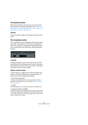 Page 116116
Quantizing MIDI and audio
The Quantize section
After having sliced your audio events, you can proceed 
with setting up the quantize parameters, see 
“Options for 
quantizing to a musical grid” on page 113 or “Options for 
quantizing to a groove” on page 113.
Quantize
Click this button to apply your settings and quantize your 
audio.
The Crossfades section
The Crossfades section only appears after you have sliced 
your audio. The functions in this section are designed to 
correct the overlaps or the...