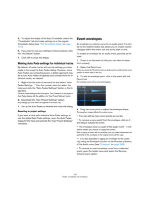 Page 123123
Fades, crossfades and envelopes
5.To adjust the shape of the Auto Crossfade, select the 
“Crossfades” tab and make settings as in the regular 
Crossfade dialog (see 
“The Crossfade dialog” on page 
121).
6.If you want to use your settings in future projects, click 
the “As Default” button.
7.Click OK to close the dialog.
Making Auto Fade settings for individual tracks
By default, all audio tracks will use the settings you have 
made in the project’s Auto Fades dialog. However, since 
Auto Fades use...