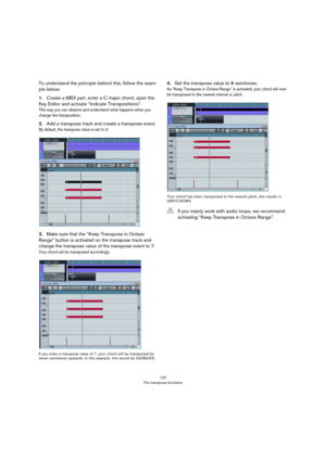 Page 137137
The transpose functions
To understand the principle behind this, follow the exam-
ple below:
1.Create a MIDI part, enter a C major chord, open the 
Key Editor and activate “Indicate Transpositions”.
This way you can observe and understand what happens when you 
change the transposition.
2.Add a transpose track and create a transpose event.
By default, the transpose value is set to 0.
3.Make sure that the “Keep Transpose in Octave 
Range” button is activated on the transpose track and 
change the...