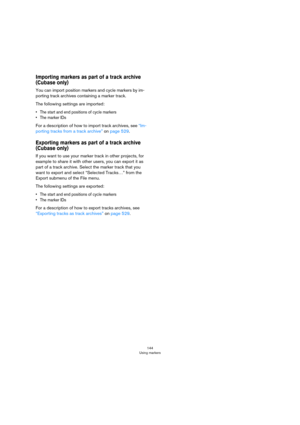 Page 144144
Using markers
Importing markers as part of a track archive 
(Cubase only)
You can import position markers and cycle markers by im-
porting track archives containing a marker track. 
The following settings are imported:
• The start and end positions of cycle markers
•The marker IDs
For a description of how to import track archives, see “Im-
porting tracks from a track archive” on page 529.
Exporting markers as part of a track archive 
(Cubase only)
If you want to use your marker track in other...
