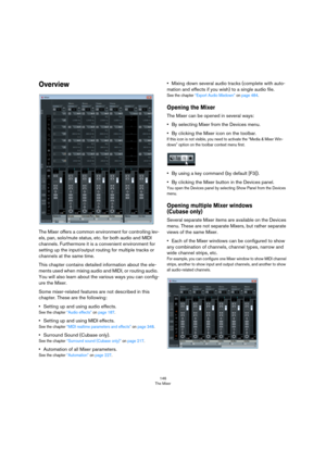 Page 146146
The Mixer
Overview
The Mixer offers a common environment for controlling lev-
els, pan, solo/mute status, etc. for both audio and MIDI 
channels. Furthermore it is a convenient environment for 
setting up the input/output routing for multiple tracks or 
channels at the same time. 
This chapter contains detailed information about the ele-
ments used when mixing audio and MIDI, or routing audio. 
You will also learn about the various ways you can config
-
ure the Mixer.
Some mixer-related features are...