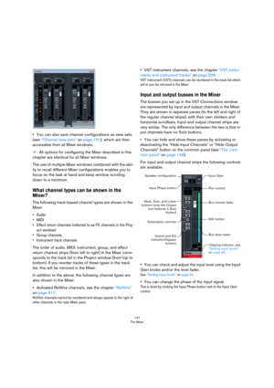 Page 147147
The Mixer
•You can also save channel configurations as view sets 
(see 
“Channel view sets” on page 151), which are then 
accessible from all Mixer windows.
ÖAll options for configuring the Mixer described in this 
chapter are identical for all Mixer windows.
The use of multiple Mixer windows combined with the abil-
ity to recall different Mixer configurations enables you to 
focus on the task at hand and keep window scrolling 
down to a minimum.
What channel types can be shown in the 
Mixer?
The...