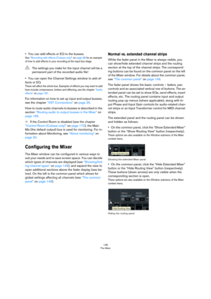 Page 148148
The Mixer
•You can add effects or EQ to the busses.
See “Recording with effects (Cubase only)” on page 98 for an example 
of how to add effects to your recording at the input bus stage.
•You can open the Channel Settings window to add ef-
fects or EQ.
These will affect the whole bus. Examples of effects you may want to add 
here include compressors, limiters and dithering, see the chapter “Audio 
effects” on page 187.
For information on how to set up input and output busses, 
see the chapter 
“VST...