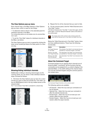 Page 150150
The Mixer
The View Options pop-up menu
Each channel strip in the Mixer features a View Options 
pop-up menu, which is used for two things:
•To determine what is shown in the extended panel for 
individual channels in the Mixer.
The corresponding options are only available when the extended Mixer 
view is open.
•To set the “Can Hide” status for individual channels in 
the Mixer, see below.
The View Options pop-up menu is opened by clicking the 
down arrow located just above the fader panel of a chan...