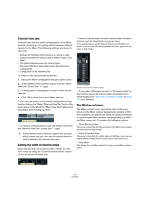 Page 151151
The Mixer
Channel view sets
Channel view sets are saved configurations of the Mixer 
window, allowing you to quickly switch between different 
layouts for the Mixer. The following settings are stored in 
view sets:
• Settings for individual channel strips (e. g. narrow or wide 
mode and whether the channel strip is hidden or set to “Can 
Hide”).
• The global hide/show status for channel types.
• The panel hide/show status (fader panel, extended panel, 
routing panel).
• Configuration of the extended...