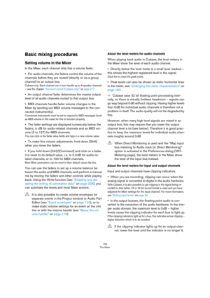 Page 152152
The Mixer
Basic mixing procedures
Setting volume in the Mixer
In the Mixer, each channel strip has a volume fader. 
•For audio channels, the faders control the volume of the 
channels before they are routed (directly or via a group 
channel) to an output bus.
Cubase only: Each channel can in turn handle up to 6 speaker channels 
– see the chapter 
“Surround sound (Cubase only)” on page 217. 
•An output channel fader determines the master output 
level of all audio channels routed to that output bus....
