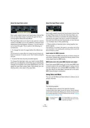 Page 153153
The Mixer
About the Input Gain control
Each audio-related channel and input/output channel fea-
tures an Input Gain knob. It controls the gain for the in-
coming signal, before EQ and effects.
The Input Gain knob is not meant to be used as a volume 
control in the Mixer, as it is not suited for continuous level 
adjustments during playback. However, it can be used to 
cut or boost the gain. This is useful in the following cir
-
cumstances:
•To change the level of a signal before the effects sec-...