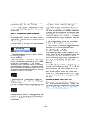 Page 157157
The Mixer
•To select the (default) center pan position, hold down 
[Ctrl]/[Command] and click on the pan control.
•To view the pan settings in a separate window, where 
you can change the settings using sliders, double-click on 
the pan control.
About the three stereo pan modes (Cubase only)
By default, stereo pan controls the balance between the 
left and right channels. However, if you want to set pan in
-
dependently for the left and right channel, you can select a 
different pan mode.
If you...