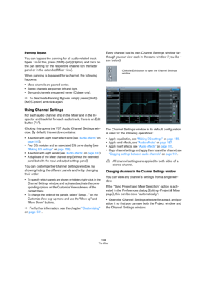 Page 158158
The Mixer
Panning Bypass
You can bypass the panning for all audio-related track 
types. To do this, press [Shift]–[Alt]/[Option] and click on 
the pan setting for the respective channel (on the fader 
panel or in the extended Mixer view).
When panning is bypassed for a channel, the following 
happens:
• Mono channels are panned center.
• Stereo channels are panned left and right.
• Surround channels are panned center (Cubase only).
ÖTo deactivate Panning Bypass, simply press [Shift]-
[Alt]/[Option]...