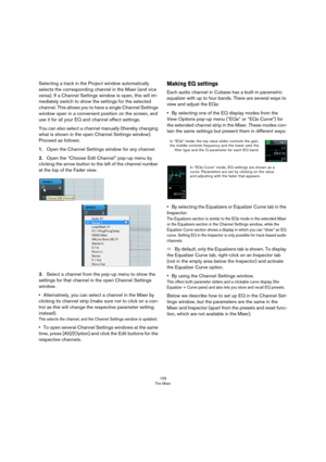 Page 159159
The Mixer
Selecting a track in the Project window automatically 
selects the corresponding channel in the Mixer (and vice 
versa). If a Channel Settings window is open, this will im
-
mediately switch to show the settings for the selected 
channel. This allows you to have a single Channel Settings 
window open in a convenient position on the screen, and 
use it for all your EQ and channel effect settings.
You can also select a channel manually (thereby changing 
what is shown in the open Channel...