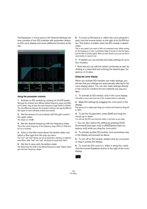 Page 160160
The Mixer
The Equalizers + Curve pane in the Channel Settings win-
dow consists of four EQ modules with parameter sliders, 
an EQ curve display and some additional functions at the 
top.
Using the parameter controls
1.Activate an EQ module by clicking its On/Off button.
Although the modules have different default frequency values and differ-ent Q names, they all have the same frequency range (20 Hz to 20 kHz). 
The only difference between the modules is that you can specify different 
filter types...