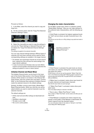 Page 162162
The Mixer
Proceed as follows:
1.In the Mixer, select the channel you want to copy set-
tings from.
2.On the common panel, click the “Copy First Selected 
Channel’s Settings” button.
3.Select the channel(s) you want to copy the settings to 
and click the “Paste Settings to Selected Channels” but
-
ton (below the “Copy First Selected Channel Settings” 
button).
The settings are applied to the selected channel(s).
You can copy channel settings between different types of 
channels, but only those...