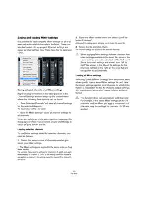 Page 163163
The Mixer
Saving and loading Mixer settings
It is possible to save complete Mixer settings for all or all 
selected audio-related channels in the Mixer. These can 
later be loaded into any project. Channel settings are 
saved as Mixer settings files. These have the file extension 
“.vmx”. 
Saving selected channels or all Mixer settings
Right-clicking somewhere in the Mixer panel or in the 
Channel Settings window brings up the context menu 
where the following Save options can be found:
•“Save...