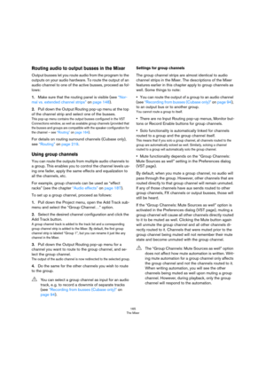 Page 165165
The Mixer
Routing audio to output busses in the Mixer
Output busses let you route audio from the program to the 
outputs on your audio hardware. To route the output of an 
audio channel to one of the active busses, proceed as fol
-
lows:
1.Make sure that the routing panel is visible (see “Nor-
mal vs. extended channel strips” on page 148).
2.Pull down the Output Routing pop-up menu at the top 
of the channel strip and select one of the busses.
This pop-up menu contains the output busses configured in...