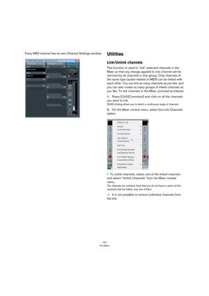 Page 167167
The Mixer
Every MIDI channel has its own Channel Settings window.Utilities
Link/Unlink channels
This function is used to “link” selected channels in the 
Mixer so that any change applied to one channel will be 
mirrored by all channels in that group. Only channels of 
the same type (audio-related or MIDI) can be linked with 
each other. You can link as many channels as you like, and 
you can also create as many groups of linked channels as 
you like. To link channels in the Mixer, proceed as...