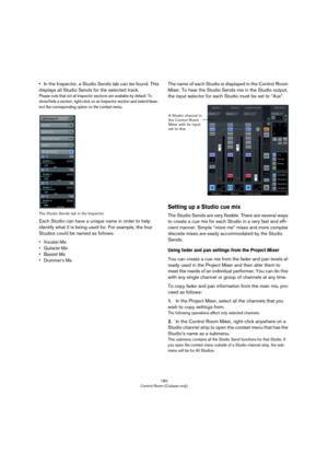 Page 183183
Control Room (Cubase only)
•In the Inspector, a Studio Sends tab can be found. This 
displays all Studio Sends for the selected track.
Please note that not all Inspector sections are available by default. To 
show/hide a section, right-click on an Inspector section and select/dese
-
lect the corresponding option on the context menu.
The Studio Sends tab in the Inspector
Each Studio can have a unique name in order to help 
identify what it is being used for. For example, the four 
Studios could be...