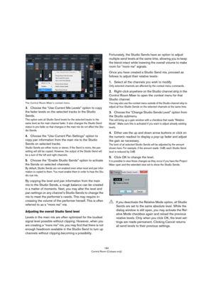 Page 184184
Control Room (Cubase only) The Control Room Mixer’s context menu
3.Choose the “Use Current Mix Levels” option to copy 
the fader levels on the selected tracks to the Studio 
Sends.
This option sets all Studio Send levels for the selected tracks to the 
same level as the main channel fader. It also changes the Studio Send 
status to pre-fader so that changes in the main mix do not affect the Stu
-
dio Sends.
4.Choose the “Use Current Pan Settings” option to 
copy pan information from the main mix to...