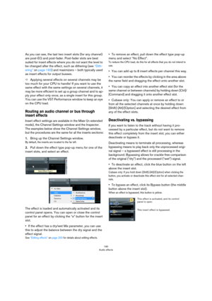 Page 190190
Audio effects
As you can see, the last two insert slots (for any channel) 
are post-EQ and post-fader. Post-fader slots are best 
suited for insert effects where you do not want the level to 
be changed after the effect, such as dithering (see 
“Dith-
ering” on page 193) and maximizers – both typically used 
as insert effects for output busses.
ÖApplying several effects on several channels may be 
too much for your CPU to handle! If you want to use the 
same effect with the same settings on several...