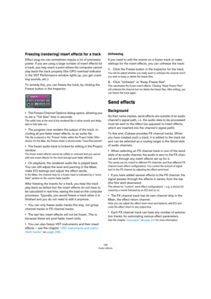 Page 194194
Audio effects
Freezing (rendering) insert effects for a track
Effect plug-ins can sometimes require a lot of processor 
power. If you are using a large number of insert effects for 
a track, you may reach a point where the computer cannot 
play back the track properly (the CPU overload indicator 
in the VST Performance window lights up, you get crack
-
ling sounds, etc.).
To remedy this, you can freeze the track, by clicking the 
Freeze button in the Inspector.
•The Freeze Channel Options dialog...