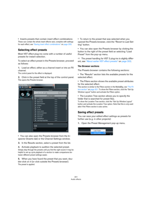 Page 201201
Audio effects
•Inserts presets that contain insert effect combinations
These can contain the whole insert effects rack, complete with settings 
for each effect, see 
“Saving insert effect combinations” on page 203.
Selecting effect presets
Most VST effect plug-ins come with a number of useful 
presets for instant selection.
To select an effect preset in the Presets browser, proceed 
as follows:
1.Load an effect, either as a channel insert or into an FX 
channel.
The control panel for the effect is...