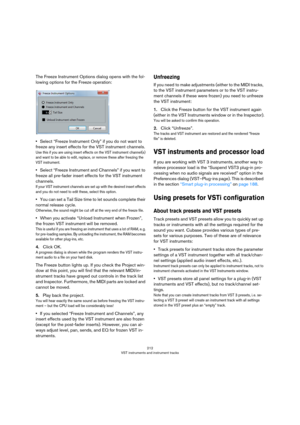 Page 212212
VST instruments and instrument tracks
The Freeze Instrument Options dialog opens with the fol-
lowing options for the Freeze operation:
•Select “Freeze Instrument Only” if you do not want to 
freeze any insert effects for the VST instrument channels.
Use this if you are using insert effects on the VST instrument channel(s) 
and want to be able to edit, replace, or remove these after freezing the 
VST instrument.
•Select “Freeze Instrument and Channels” if you want to 
freeze all pre-fader insert...