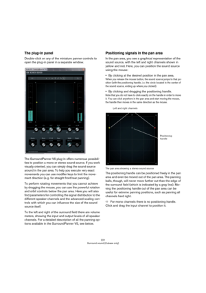 Page 221221
Surround sound (Cubase only)
The plug-in panel
Double-click on any of the miniature panner controls to 
open the plug-in panel in a separate window.
The SurroundPanner V5 plug-in offers numerous possibili-
ties to position a mono or stereo sound source. If you work 
visually oriented, you can simply drag the sound source 
around in the pan area. To help you execute very exact 
movements you can use modifier keys to limit the move
-
ment direction (e. g. for straight front/rear panning). 
To perform...