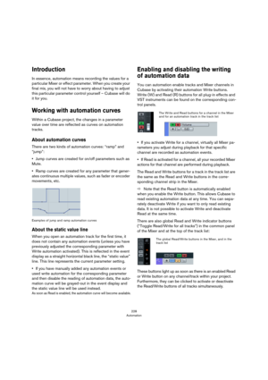 Page 228228
Automation
Introduction
In essence, automation means recording the values for a 
particular Mixer or effect parameter. When you create your 
final mix, you will not have to worry about having to adjust 
this particular parameter control yourself – Cubase will do 
it for you. 
Working with automation curves
Within a Cubase project, the changes in a parameter 
value over time are reflected as curves on automation 
tracks. 
About automation curves 
There are two kinds of automation curves: “ramp” and...