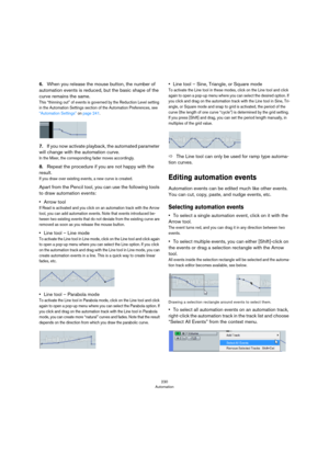 Page 230230
Automation
6.When you release the mouse button, the number of 
automation events is reduced, but the basic shape of the 
curve remains the same.
This “thinning out” of events is governed by the Reduction Level setting 
in the Automation Settings section of the Automation Preferences, see 
“Automation Settings” on page 241.
7.If you now activate playback, the automated parameter 
will change with the automation curve.
In the Mixer, the corresponding fader moves accordingly.
8.Repeat the procedure if...