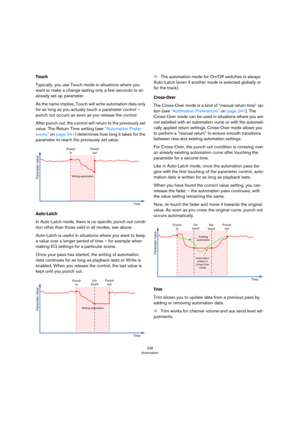 Page 236236
Automation
Touch
Typically, you use Touch mode in situations where you 
want to make a change lasting only a few seconds to an 
already set up parameter.
As the name implies, Touch will write automation data only 
for as long as you actually touch a parameter control – 
punch out occurs as soon as you release the control.
After punch out, the control will return to the previously set 
value. The Return Time setting (see 
“Automation Prefer-
ences” on page 241) determines how long it takes for the...