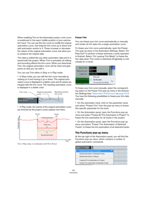 Page 237237
Automation
When enabling Trim on the Automation panel, a trim curve 
is positioned in the exact middle position of your automa
-
tion track. You can use the trim curve to modify the original 
automation curve. Just drag the trim curve up or down and 
add automation events to it. These increase or decrease 
the values of the original automation curve, but allow you 
to preserve the original data. 
Trim data is edited like any other automation data and it is 
stored with the project. When Trim is...