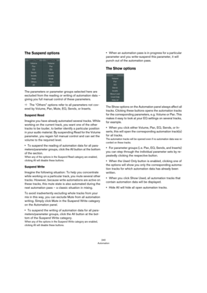 Page 240240
Automation
The Suspend options
The parameters or parameter groups selected here are 
excluded from the reading or writing of automation data – 
giving you full manual control of these parameters. 
ÖThe “Others” options refer to all parameters not cov-
ered by Volume, Pan, Mute, EQ, Sends, or Inserts.
Suspend Read
Imagine you have already automated several tracks. While 
working on the current track, you want one of the other 
tracks to be louder, to better identify a particular position 
in your...