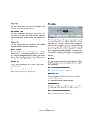 Page 248248
Audio processing and functions
Attack Time
The time it takes for the gate to open fully after the audio 
level has exceeded the threshold level.
Min. Opening Time
This is the shortest time the gate will remain open. If you 
find that the gate opens and closes too often when pro
-
cessing material that varies rapidly in level, try raising this 
value.
Release Time
The time it takes for the gate to close fully after the audio 
level has dropped below the threshold level.
Linked Channels
This is...